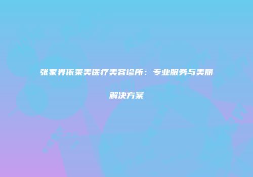 张家界依莱美医疗美容诊所：专业服务与美丽解决方案