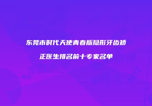 东莞市时代天使青春版隐形牙齿矫正医生排名前十专家名单