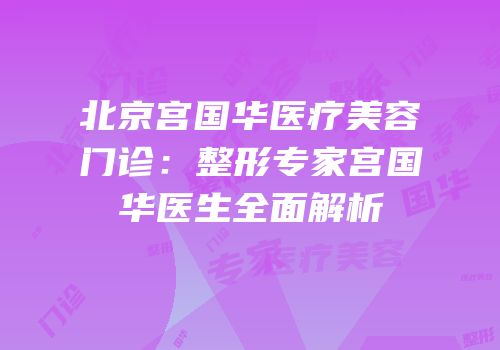 北京宫国华医疗美容门诊：整形专家宫国华医生全面解析
