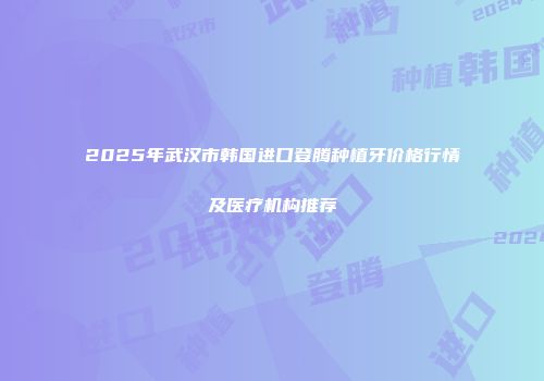 2025年武汉市韩国进口登腾种植牙价格行情及医疗机构推荐