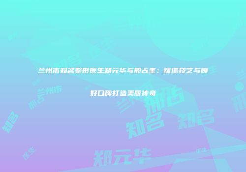 兰州市知名整形医生郑元华与邢占奎：精湛技艺与良好口碑打造美丽传奇