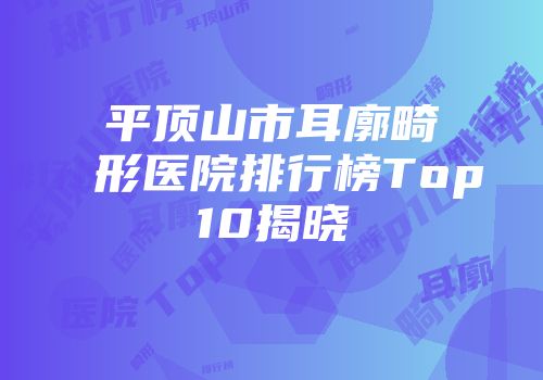 平顶山市耳廓畸形医院排行榜Top10揭晓