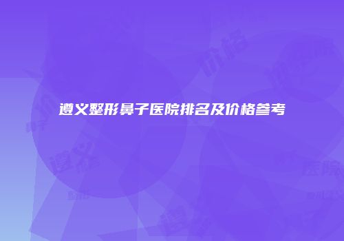 遵义整形鼻子医院排名及价格参考