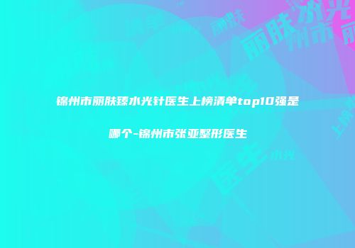 锦州市丽肤臻水光针医生上榜清单top10强是哪个-锦州市张亚整形医生