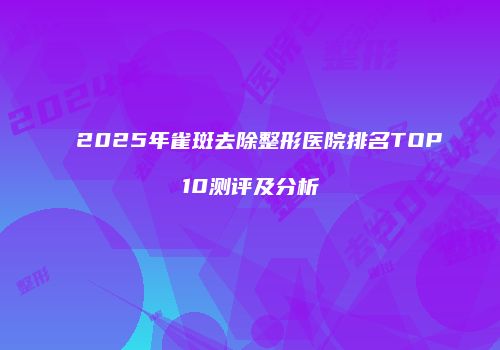 2025年雀斑去除整形医院排名TOP10测评及分析