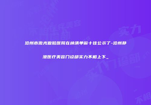 沧州市激光做脸医院在榜清单前十佳公示了-沧州静港医疗美容门诊部实力不相上下_