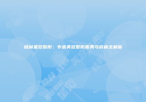 桂林星范整形：专业美容整形服务与价格全解析