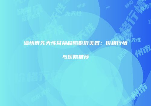 漳州市先天性耳朵缺陷整形美容：价格行情与医院推荐