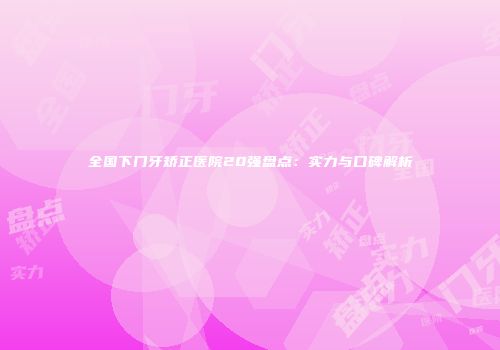 全国下门牙矫正医院20强盘点：实力与口碑解析