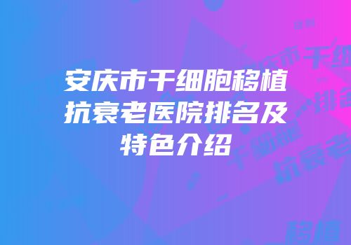 安庆市干细胞移植抗衰老医院排名及特色介绍