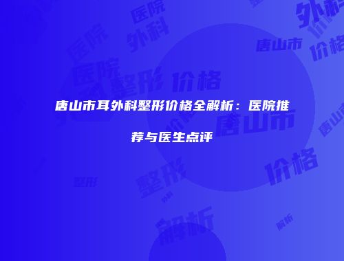 唐山市耳外科整形价格全解析：医院推荐与医生点评