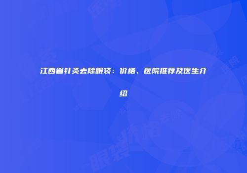 江西省针灸去除眼袋：价格、医院推荐及医生介绍