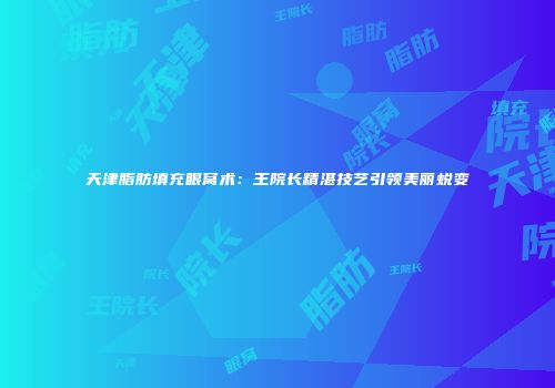 天津脂肪填充眼窝术：王院长精湛技艺引领美丽蜕变