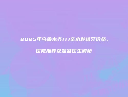 2025年乌鲁木齐ITI亲水种植牙价格、医院推荐及知名医生解析