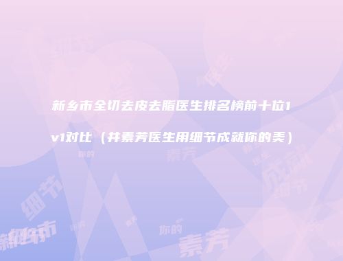 新乡市全切去皮去脂医生排名榜前十位1v1对比（井素芳医生用细节成就你的美）