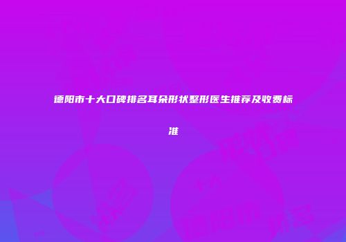 德阳市十大口碑排名耳朵形状整形医生推荐及收费标准