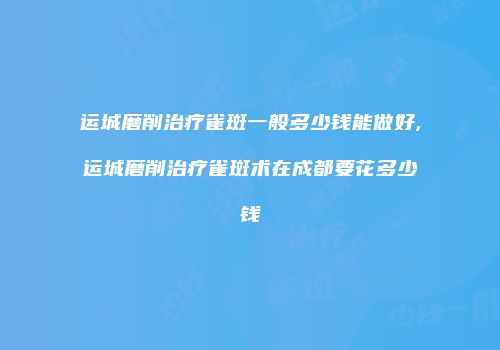 运城磨削治疗雀斑一般多少钱能做好,运城磨削治疗雀斑术在成都要花多少钱