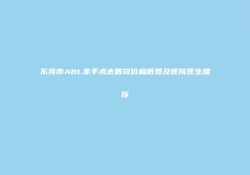 东莞市ABL非手术去眼袋价格概览及医院医生推荐