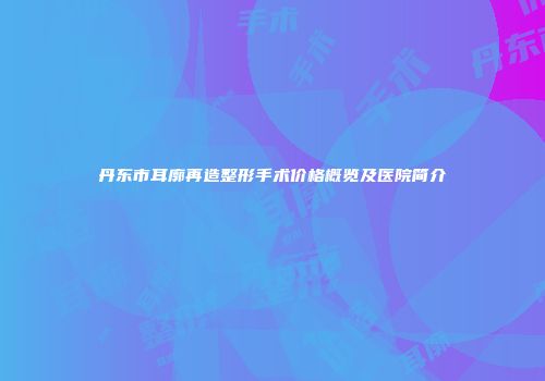 丹东市耳廓再造整形手术价格概览及医院简介