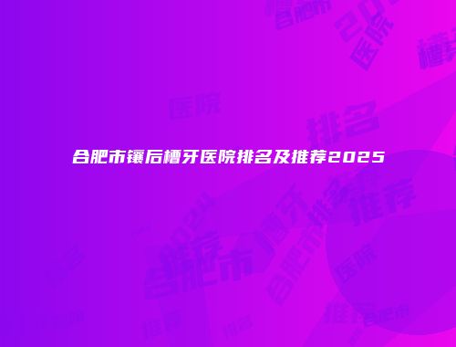 合肥市镶后槽牙医院排名及推荐2025