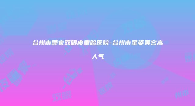 台州市哪家双眼皮重睑医院-台州市星姿美容高人气