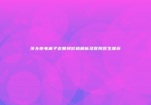 萍乡市电离子去腋臭价格解析及医院医生推荐