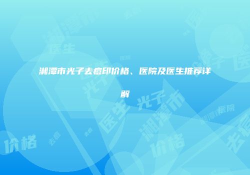 湘潭市光子去痘印价格、医院及医生推荐详解