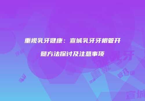 重视乳牙健康：宣城乳牙牙根管开髓方法探讨及注意事项