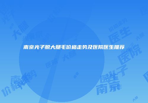 南京光子脱大腿毛价格走势及医院医生推荐