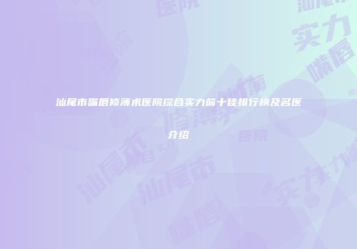 汕尾市嘴唇修薄术医院综合实力前十佳排行榜及名医介绍