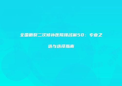 全国唇裂二次修补医院排名前50：专业之选与选择指南