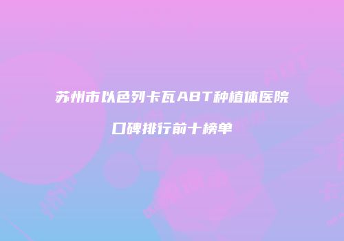 苏州市以色列卡瓦ABT种植体医院口碑排行前十榜单