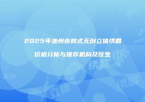 2025年池州市韩式无创立体绣眉价格分析与推荐机构及医生