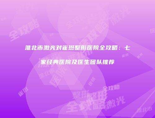 淮北市激光对雀斑整形医院全攻略：七家经典医院及医生团队推荐