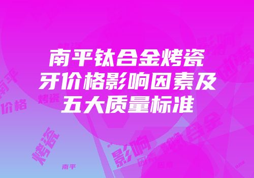 南平钛合金烤瓷牙价格影响因素及五大质量标准