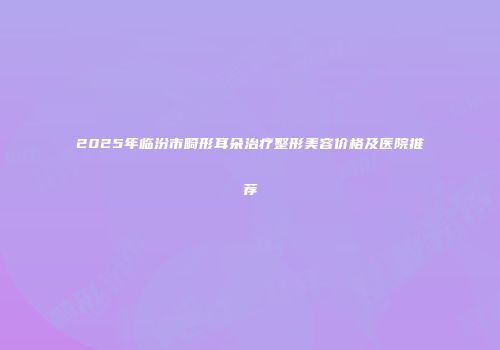 2025年临汾市畸形耳朵治疗整形美容价格及医院推荐