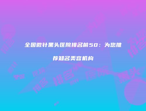 全国微针黑头医院排名前50：为您推荐知名美容机构