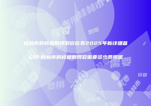 桂林市的修复唇腭裂价位表2025年新详细首公开-桂林市的修复唇腭裂需要多少费用呢