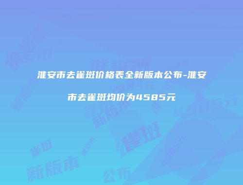 淮安市去雀斑价格表全新版本公布-淮安市去雀斑均价为4585元