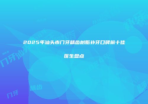 2025年汕头市门牙龋齿树脂补牙口碑前十佳医生盘点
