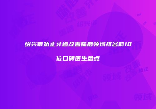绍兴市矫正牙齿改善嘴唇领域排名前10位口碑医生盘点