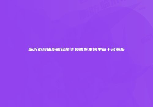 临沂市自体脂肪移植丰鼻根医生榜单前十名解析