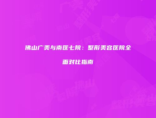 佛山广美与南医七院：整形美容医院全面对比指南