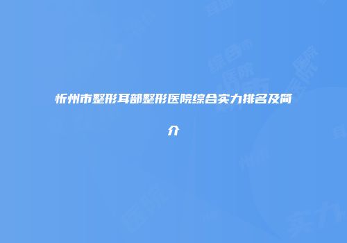 忻州市整形耳部整形医院综合实力排名及简介