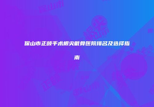 保山市正颌手术根尖截骨医院排名及选择指南