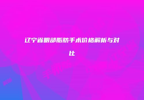 辽宁省眼部脂肪手术价格解析与对比
