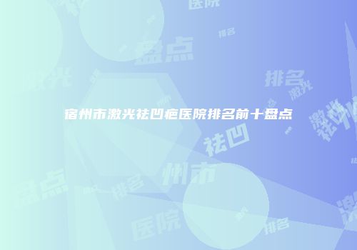 宿州市激光祛凹疤医院排名前十盘点