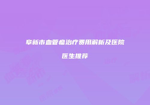 阜新市血管瘤治疗费用解析及医院医生推荐