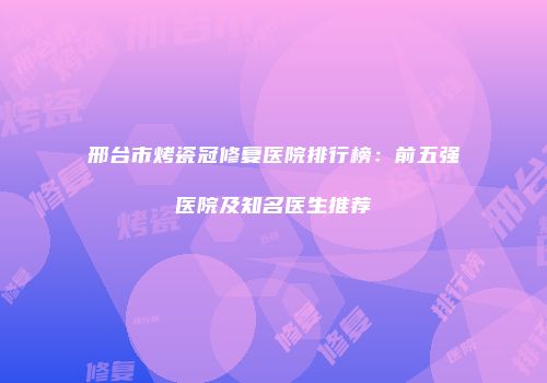 邢台市烤瓷冠修复医院排行榜：前五强医院及知名医生推荐
