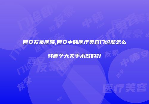 西安友豪医院,西安中韩医疗美容门诊部怎么样哪个大夫手术做的好